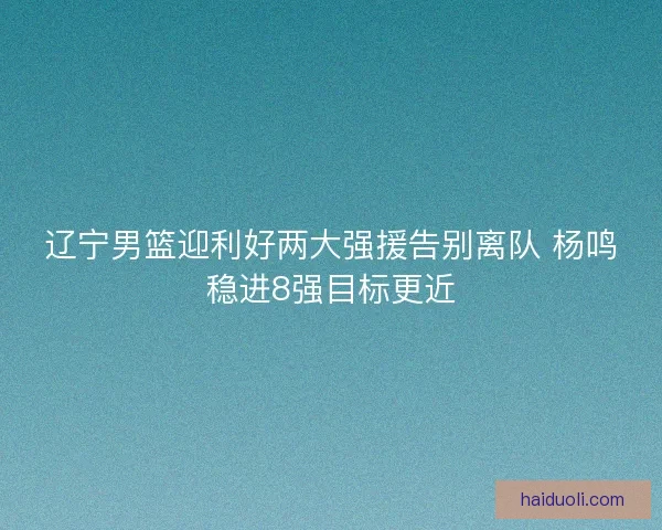 辽宁男篮迎利好两大强援告别离队 杨鸣稳进8强目标更近