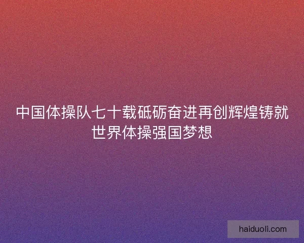 中国体操队七十载砥砺奋进再创辉煌铸就世界体操强国梦想
