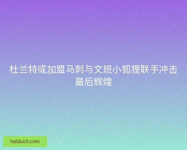 杜兰特或加盟马刺与文班小狐狸联手冲击最后辉煌
