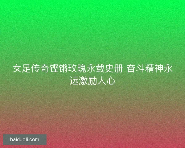 女足传奇铿锵玫瑰永载史册 奋斗精神永远激励人心