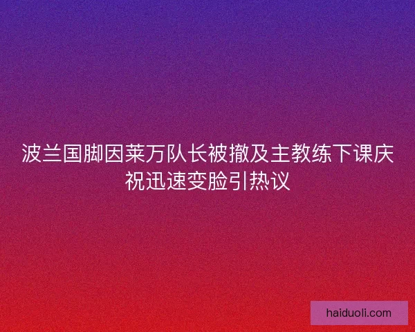 波兰国脚因莱万队长被撤及主教练下课庆祝迅速变脸引热议