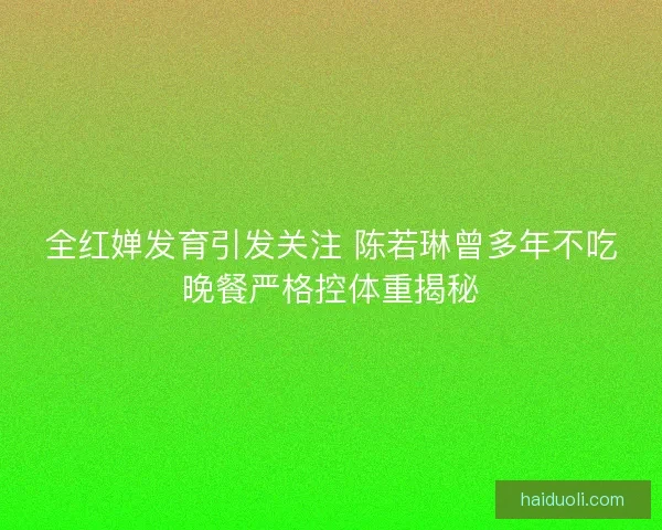 全红婵发育引发关注 陈若琳曾多年不吃晚餐严格控体重揭秘